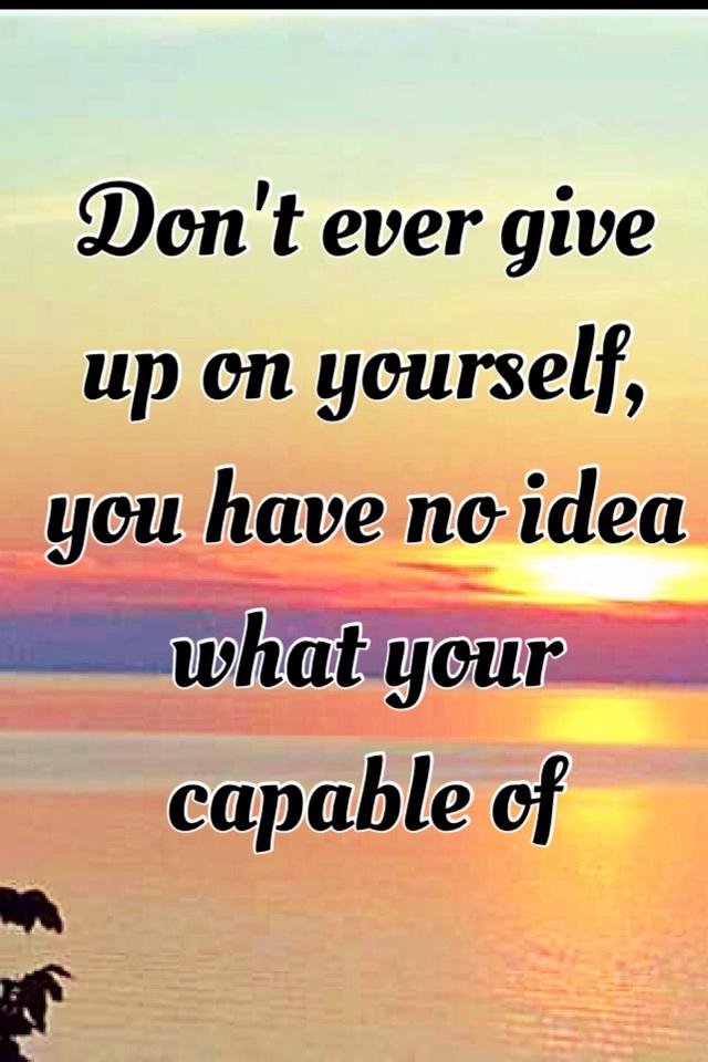 Don't ever give up on yourself, you have no idea what your capable of