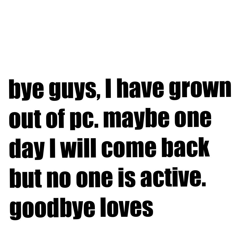 bye guys, I have grown out of pc. maybe one day I will come back but no one is active. goodbye loves