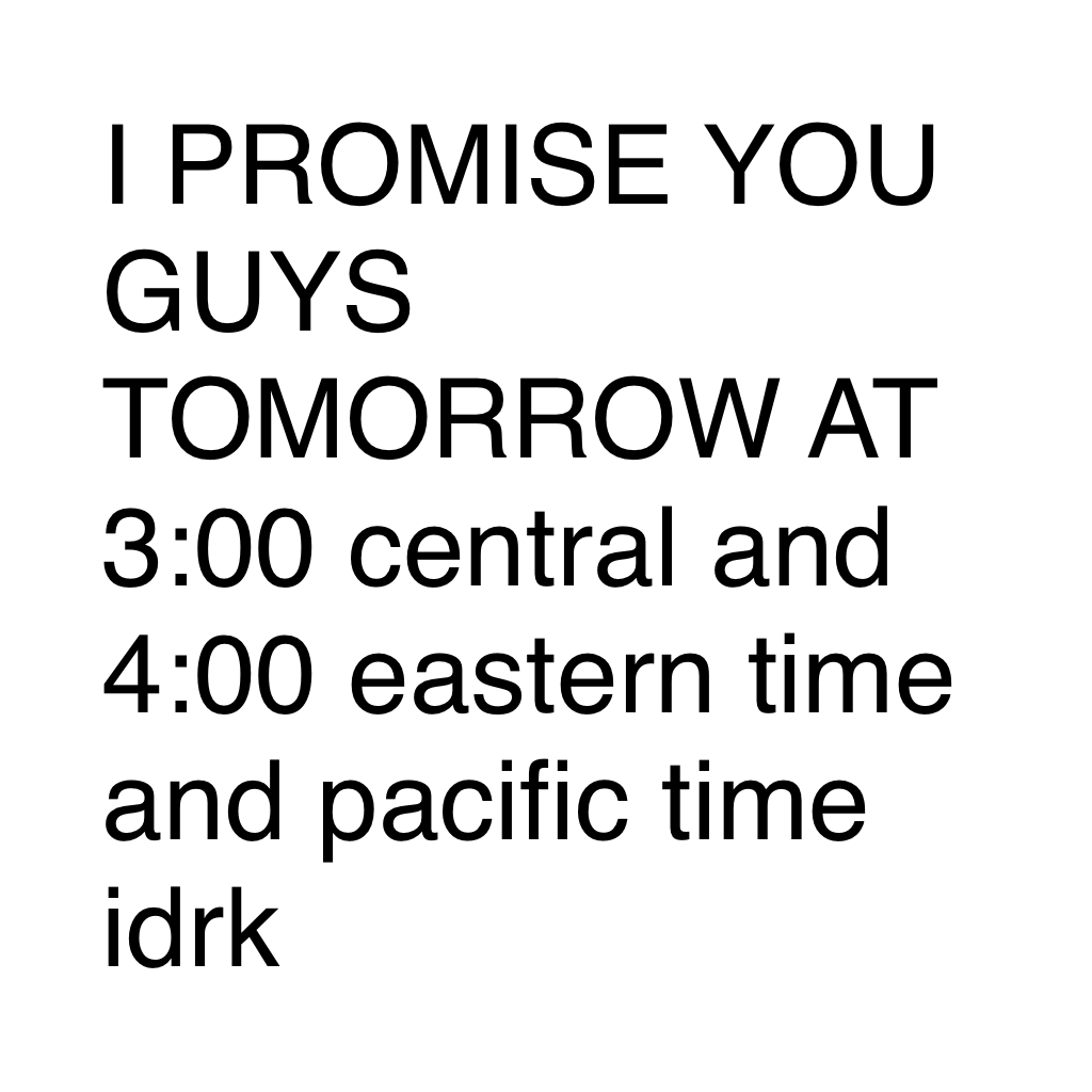 I PROMISE YOU GUYS TOMORROW AT 3:00 central and 4:00 eastern time and pacific time idrk 