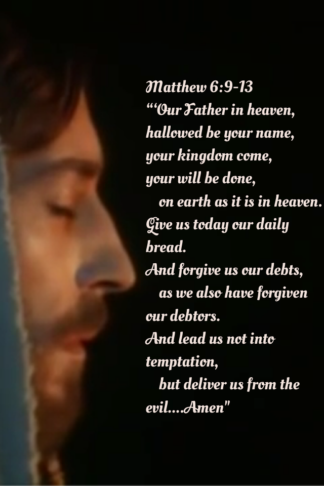 Matthew 6:9-13
“‘Our Father in heaven,
hallowed be your name,
your kingdom come,
your will be done,
    on earth as it is in heaven.
Give us today our daily bread.
And forgive us our debts,
    as we also have forgiven our debtors.
And lead us not into te