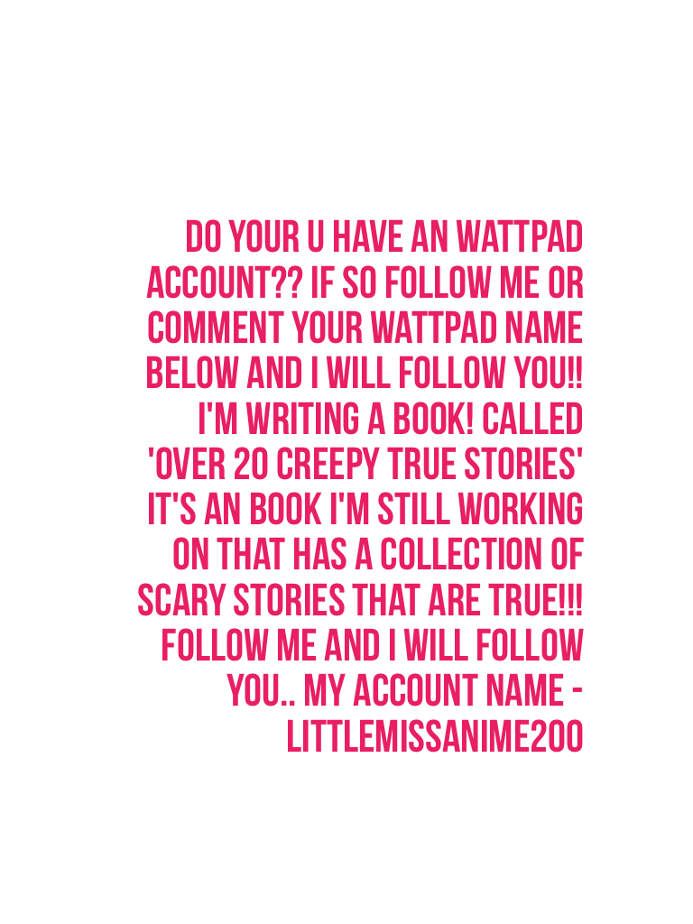 Do your u have an wattpad account?? If so follow me or comment your wattpad name below and I will follow you!! I'm writing a book! Called 'over 20 creepy true stories' it's an book I'm still working on that has a collection of scary stories that are true!