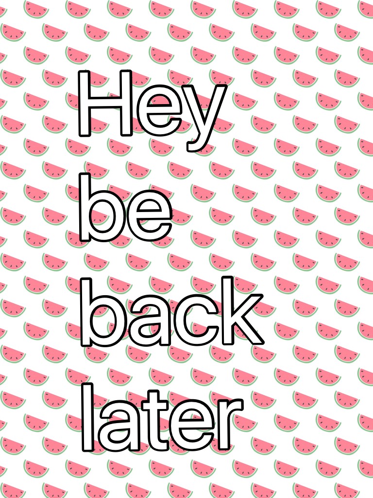 Hey be back later 