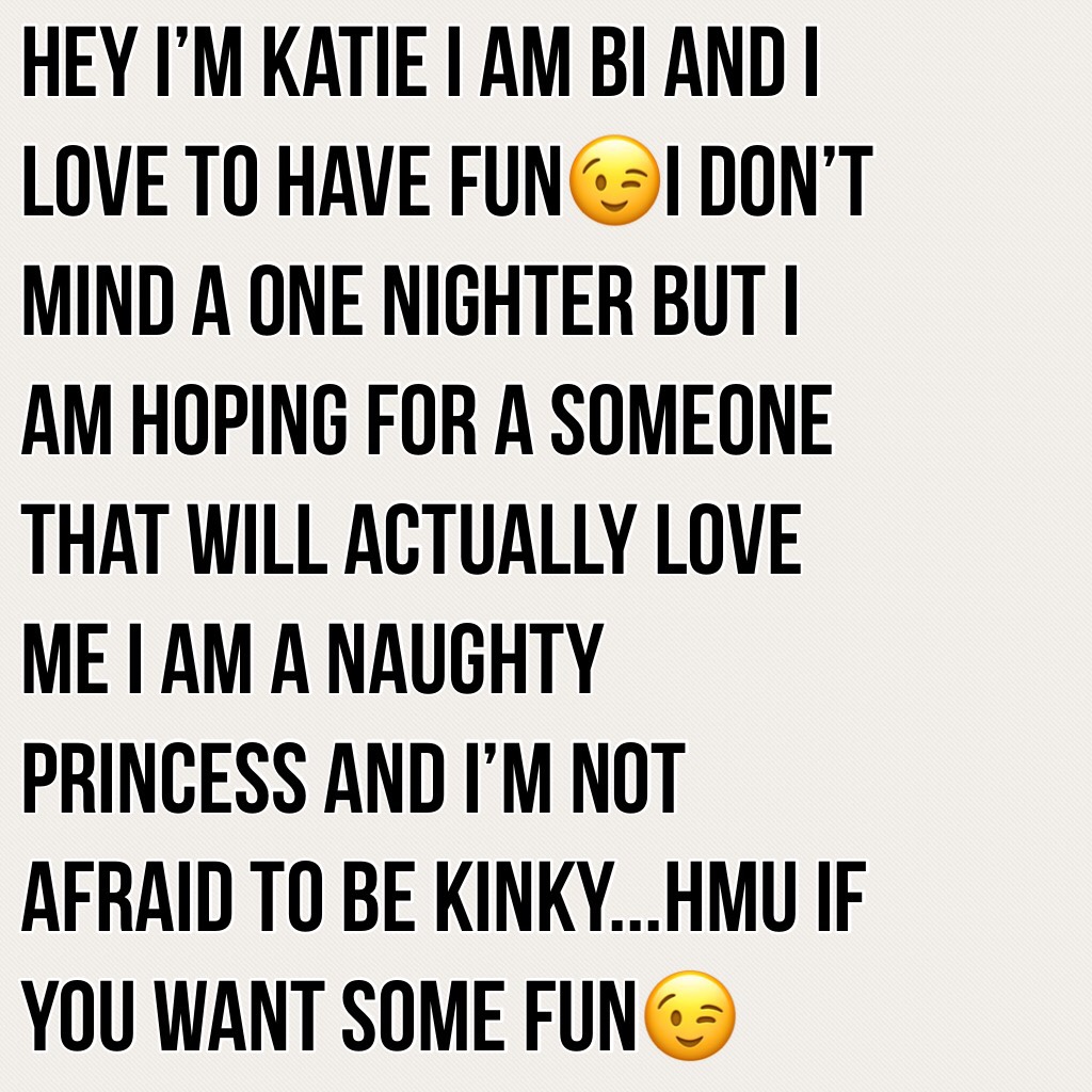 Hey I’m Katie I am bi and I love to have fun😉I don’t mind a one nighter but I am hoping for a Someone that will actually love me I am a naughty princess and I’m not afraid to be kinky...HMU if you want some fun😉