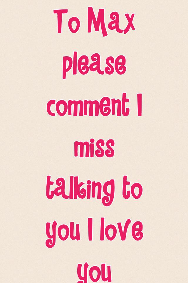 To Max please comment I miss talking to you I love you