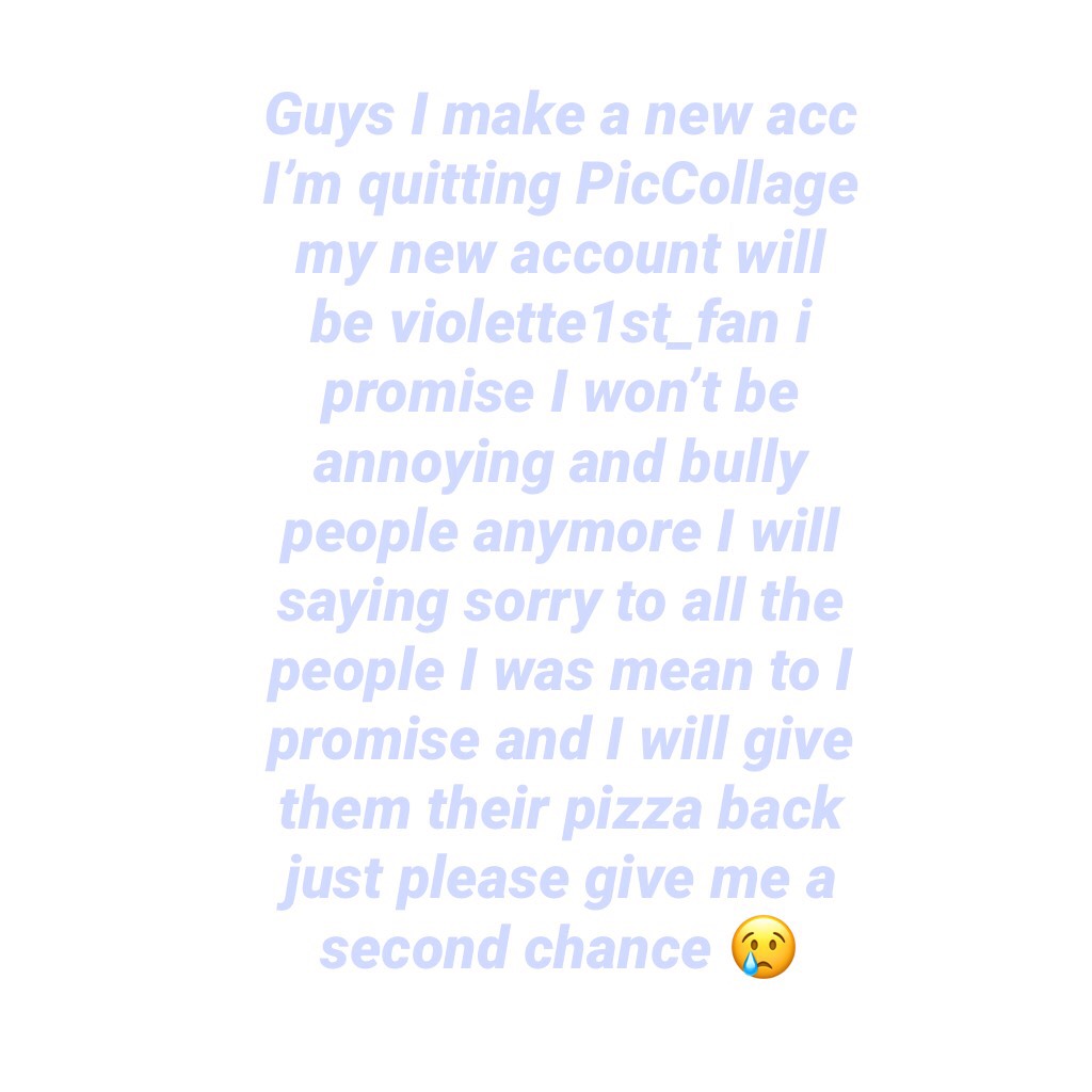 Guys I make a new acc I’m quitting PicCollage my new account will be violette1st_fan i promise I won’t be annoying and bully people anymore I will saying sorry to all the people I was mean to I promise and I will give them their pizza back just please giv
