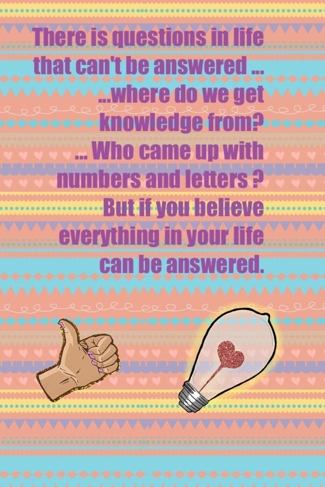 There is questions in life that can't be answered ...
...where do we get knowledge from?
... Who came up with numbers and letters ?
But if you believe everything in your life can be answered. 
 