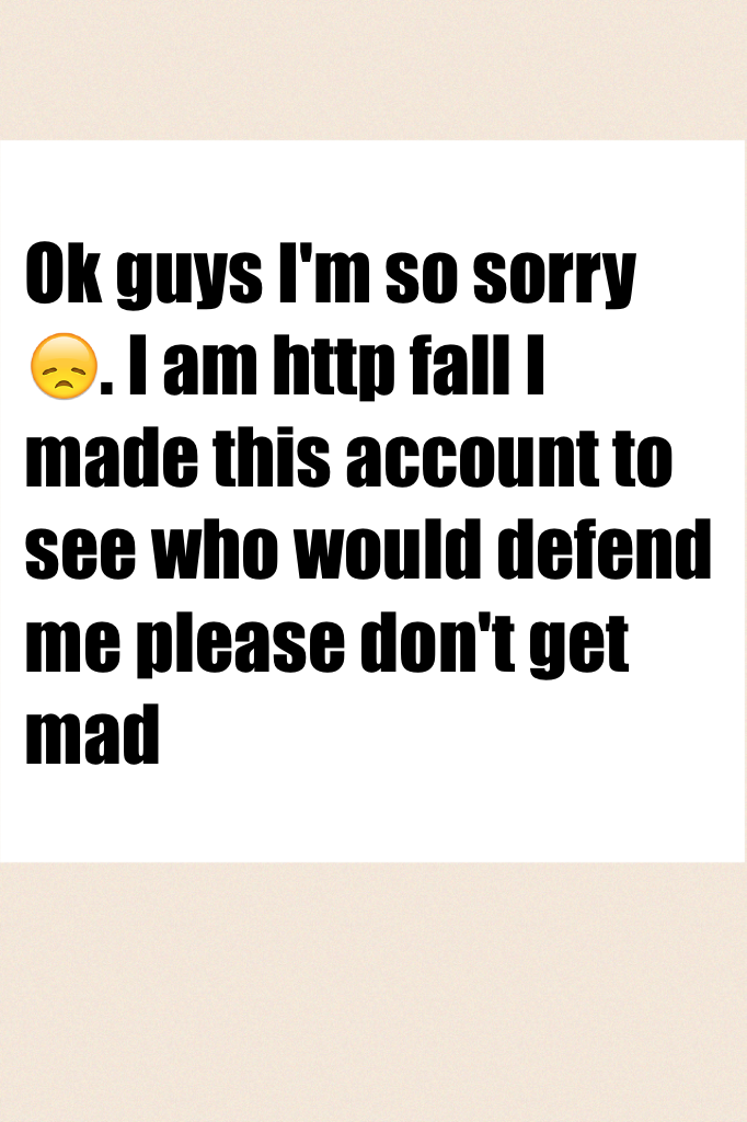 Ok guys I'm so sorry 😞. I am http fall I made this account to see who would defend me please don't get mad