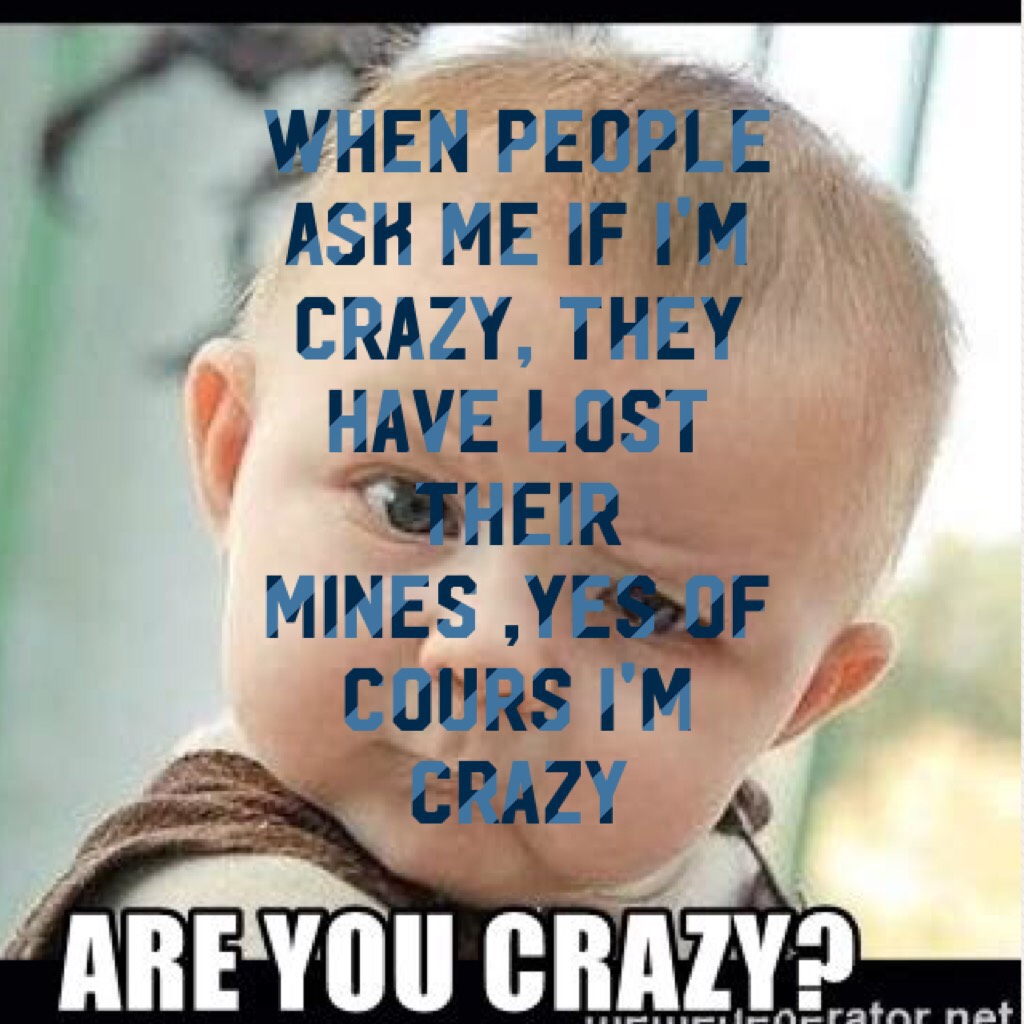 When people ask me if I'm crazy, they have lost their mines ,yes of cours I'm crazy
