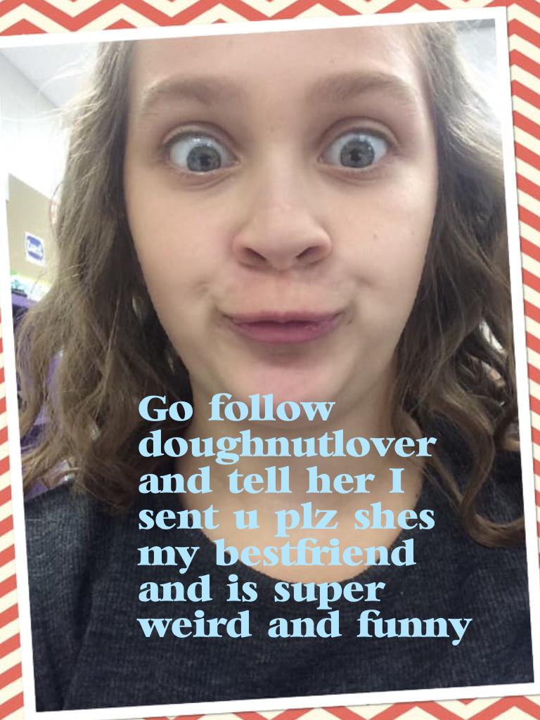Go follow doughnutlover and tell her I sent u plz she's my bestfriend and is super weird and funny