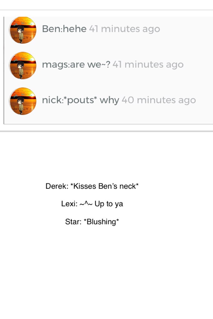 Derek: *Kisses Ben’s neck*

Lexi: ~^~ Up to ya 

Star: *Blushing*
