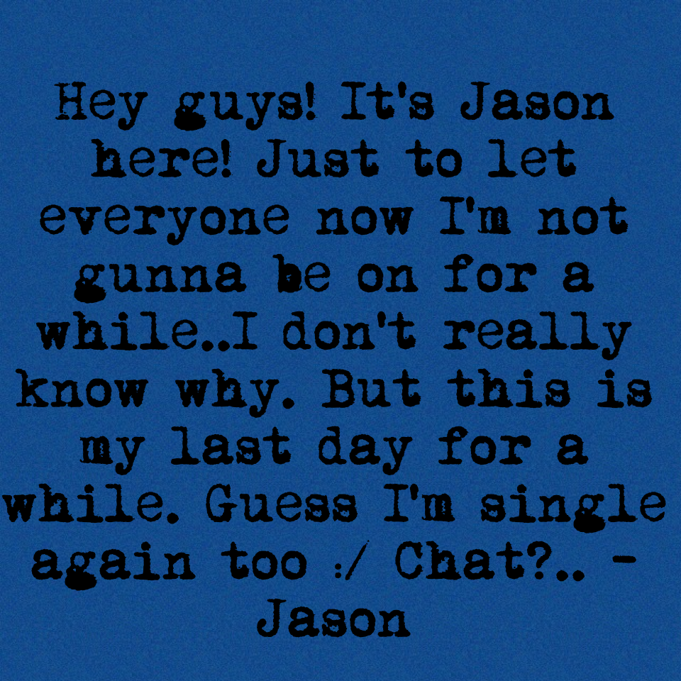 Hey guys! It's Jason here! Just to let everyone now I'm not gunna be on for a while..I don't really know why. But this is my last day for a while. Guess I'm single again too :/ Chat?.. -Jason