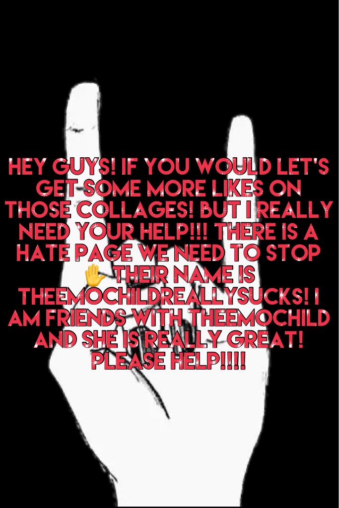 Hey guys! If you would let's get some more likes on those collages! But I really need your help!!! There is a hate page we NEED TO stop ✋ their name is TheEmoChildReallySucks! I am friends with TheEmoChild and she is really great! Please help!!!!