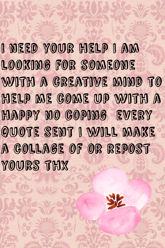 I need your help I am looking for someone with a creative mind to help me come up with a happy no coping  every quote sent I will make a collage of or repost yours thx