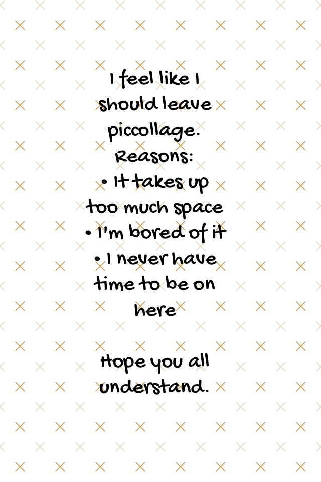 I feel like I should leave piccollage.
Reasons:
• It takes up too much space
• I'm bored of it
• I never have time to be on here

Hope you all understand.