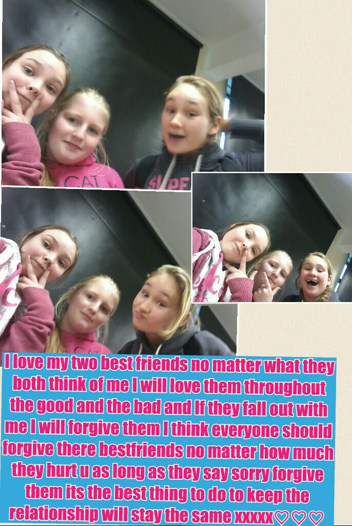 I love my two best friends no matter what they both think of me I will love them throughout the good and the bad and If they fall out with me I will forgive them I think everyone should forgive there bestfriends no matter how much they hurt u as long as t