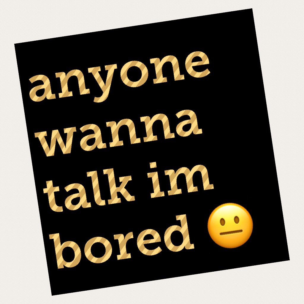 anyone wanna talk im bored 😐 