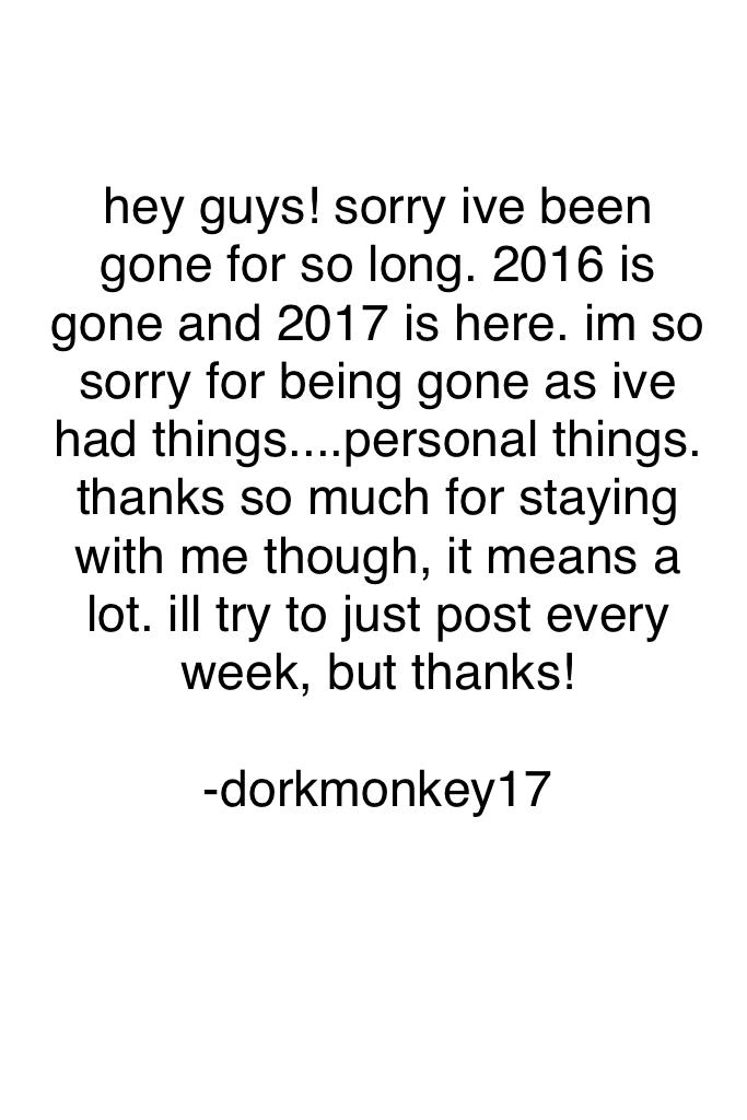 hey guys! sorry ive been gone for so long. 2016 is gone and 2017 is here. im so sorry for being gone.