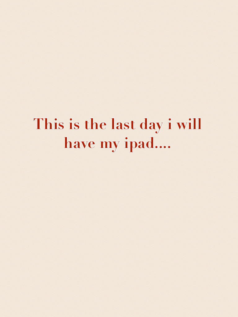 This is the last day i will have my ipad.......i think,..yep