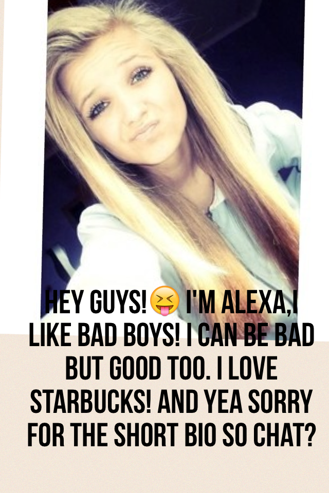 Hey guys!😝 I'm Alexa,I like bad boys! I can be bad but good too. I love Starbucks! And yea sorry for the short bio so chat?