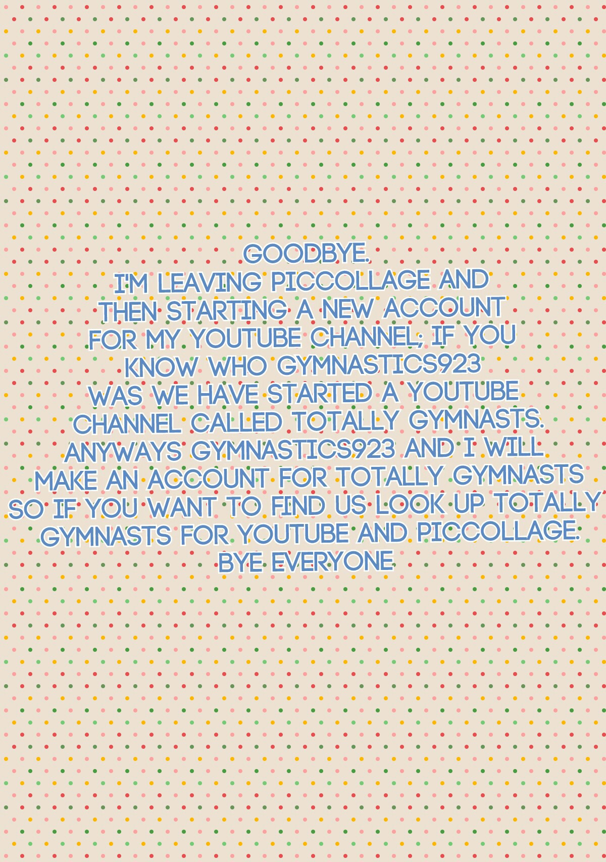 Goodbye.
I'm leaving piccollage and 
then starting a new account 
for my YouTube channel; if you 
know who Gymnastics923 
was we have started a YouTube 
channel called Totally Gymnasts.
Anyways Gymnastics923 and I will 
make an account for Totally Gymnast