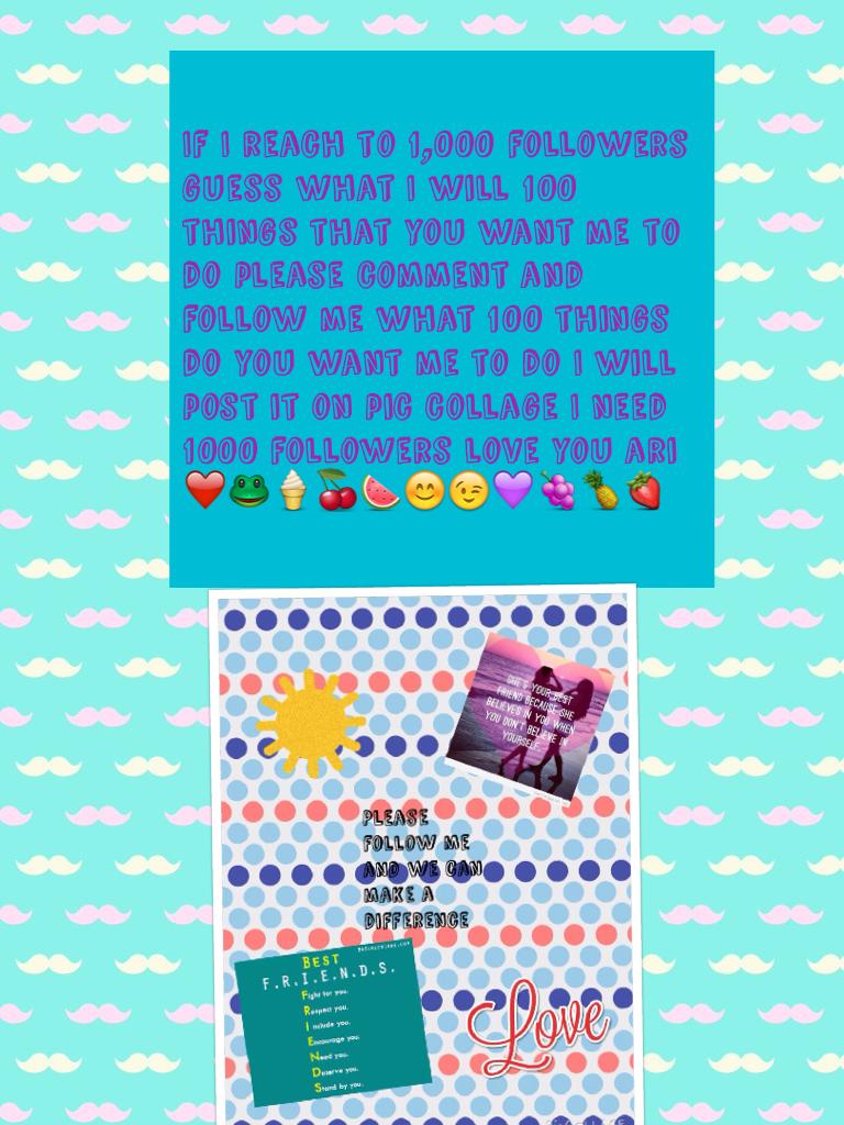 If I reach to 1,000 followers guess what I will 100 things that you want me to do please comment and follow me what 100 things do you want me to do I will post it on pic collage I need 1000 followers love you ari ❤️🐸🍦🍒🍉😊😉💜🍇🍍🍓