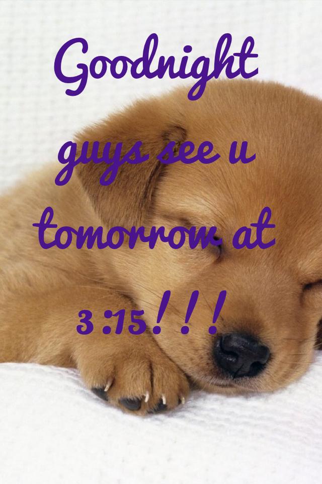 Goodnight guys see u tomorrow at 3:15!!!