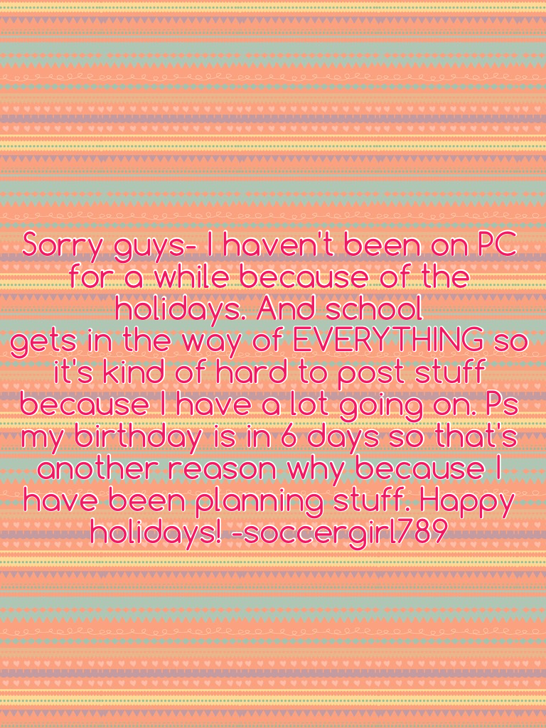 Sorry guys- I haven't been on PC for a while because of the holidays. And school
gets in the way of EVERYTHING so it's kind of hard to post stuff because I have a lot going on. Ps my birthday is in 6 days so that's another reason why because I have been p