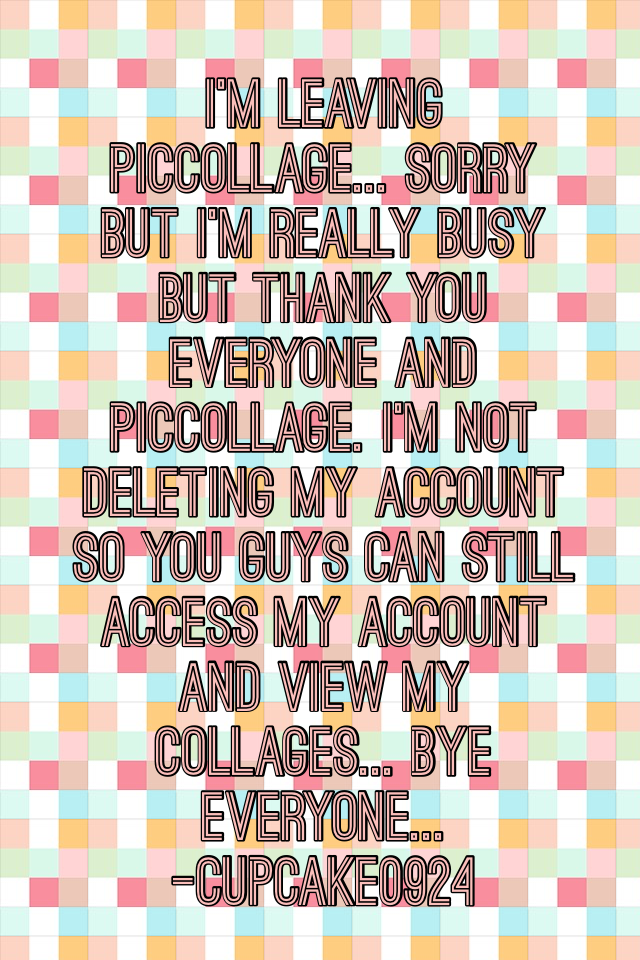 I'm leaving piccollage... Sorry but I'm really busy but thank you everyone and piccollage. I'm not deleting my account so you guys can still access my account and view my collages... Bye everyone... 
-cupcake0924