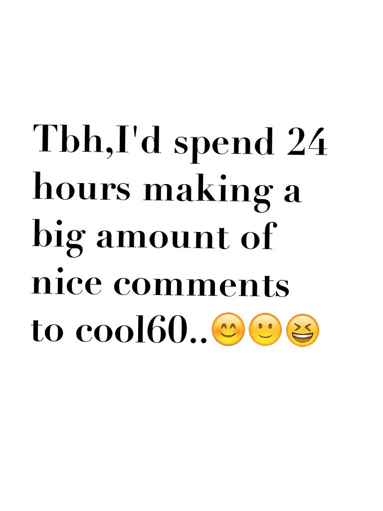 Tbh,I'd spend 24 hours making a big amount of nice comments to cool60..😊🙂😆