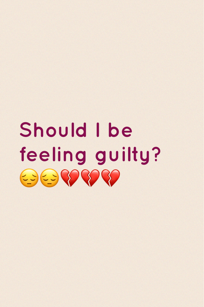 Should I be feeling guilty? 😔😔💔💔💔
