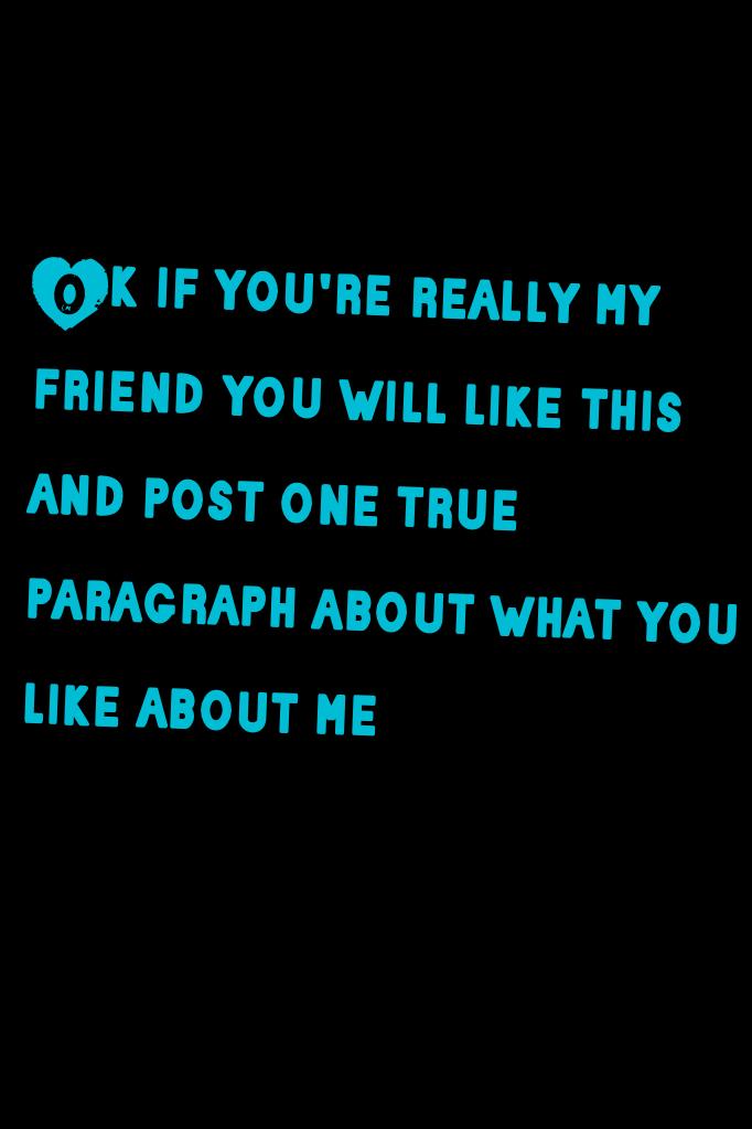 Ok if you're really my friend you will like this and post one true paragraph about what you like about me