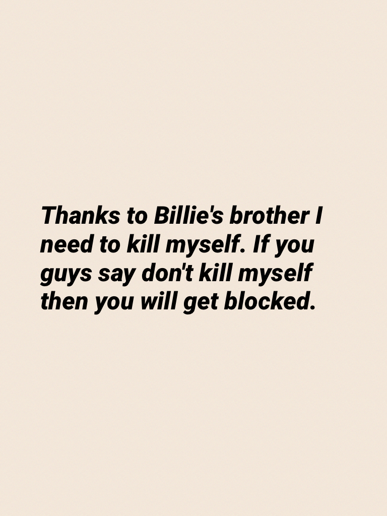 Thanks to Billie's brother I need to kill myself. If you guys say don't kill myself then you will get blocked.