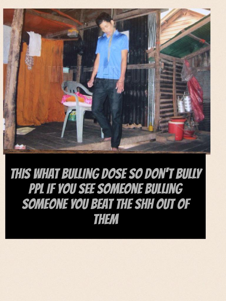 This what bulling dose so don't bully ppl if you see someone bulling someone you beat the shh out of them