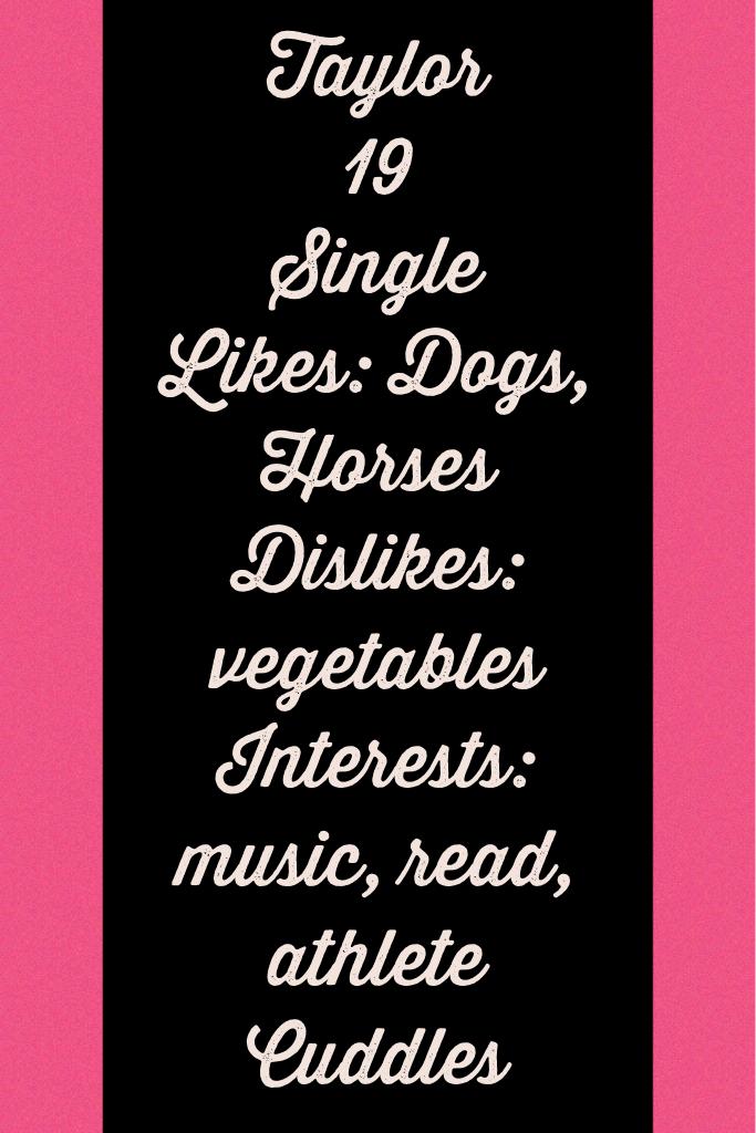 Taylor
19
Single
Likes: Dogs, Horses
Dislikes: vegetables
Interests: music, read, athlete
Cuddles