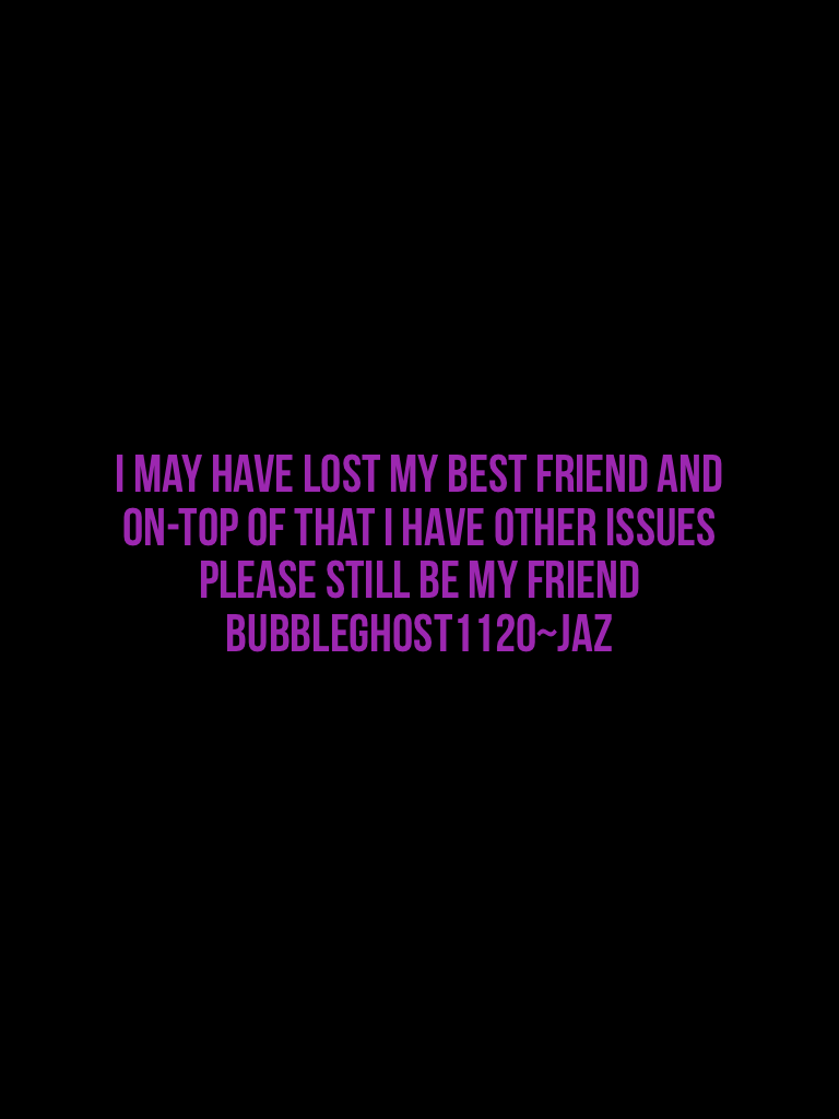 I may have lost my best friend and on-top of that I have other issues please still be my friend Bubbleghost1120~Jaz