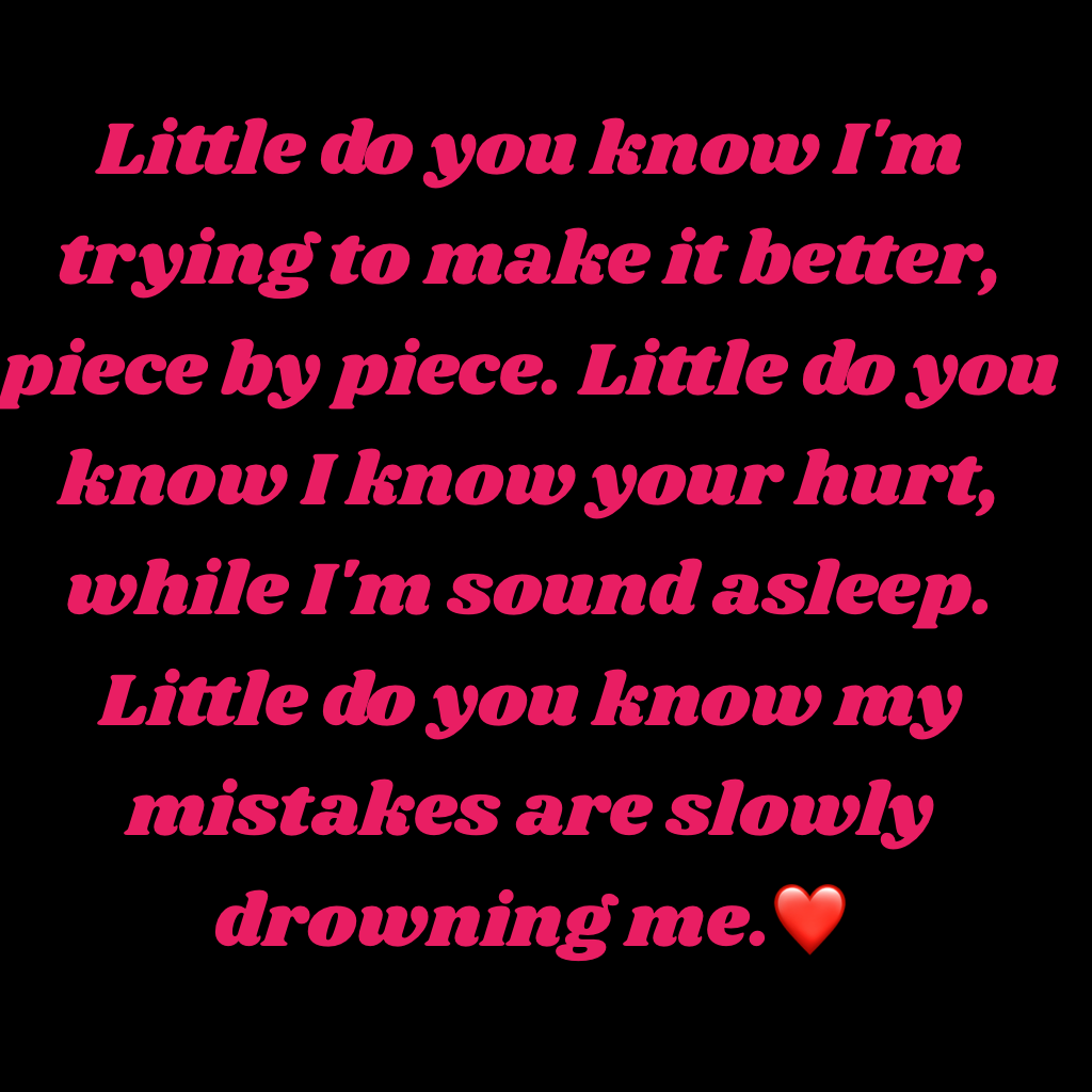 Little do you know I'm trying to make it better, piece by piece. Little do you know I know your hurt, while I'm sound asleep. Little do you know my mistakes are slowly drowning me.❤️
