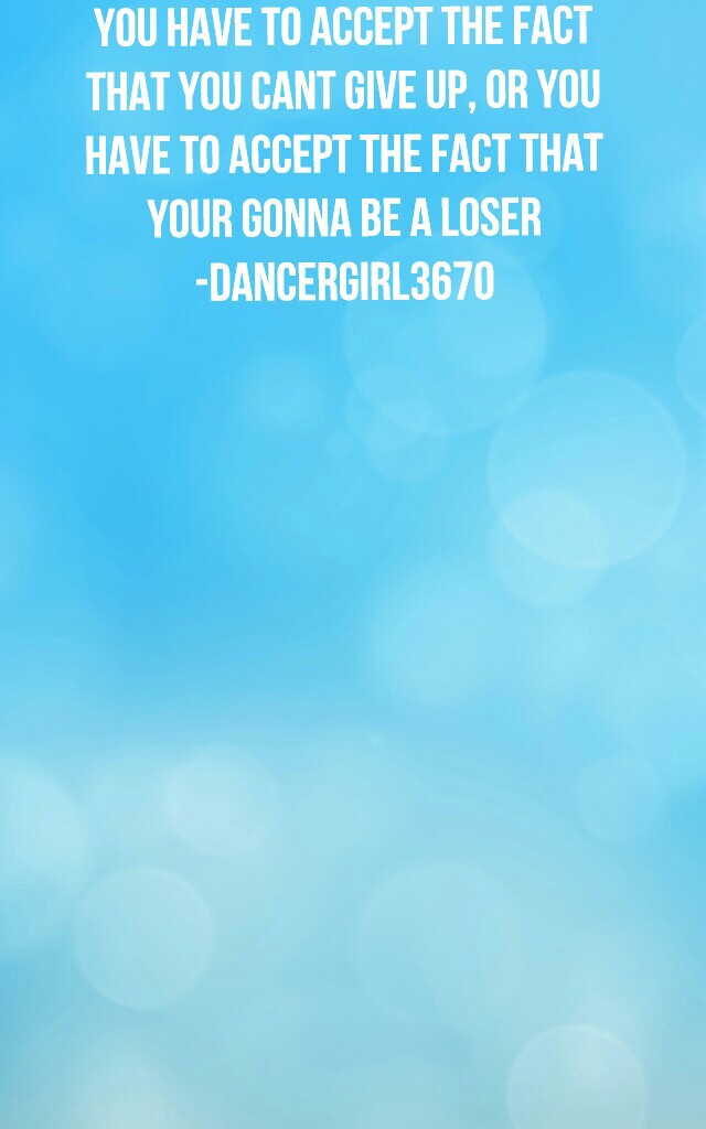 You have to accept the fact
that you cant give up, Or you
have to accept the fact that
your gonna be a loser
-Dancergirl3670