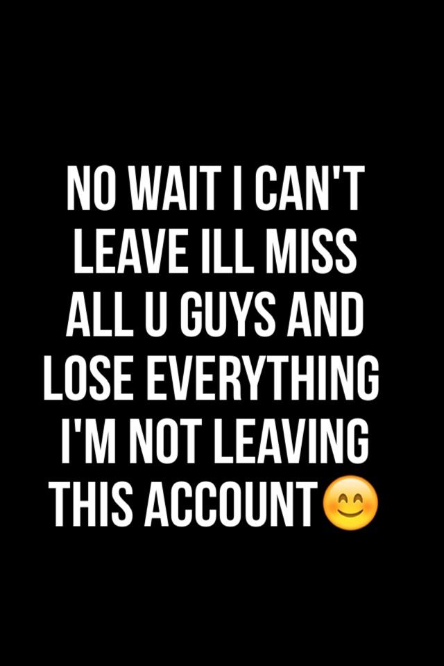 No wait I can't leave Ill miss all u guys and lose everything I'm not leaving this account😊
