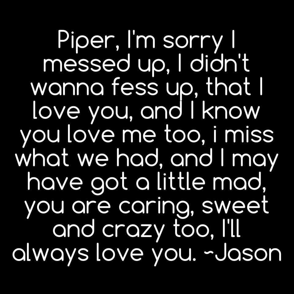 Piper, I'm sorry I messed up, I didn't wanna fess up, that I love you, and I know you love me too, i miss what we had, and I may have got a little mad, you are caring, sweet and crazy too, I'll always love you. ~Jason
