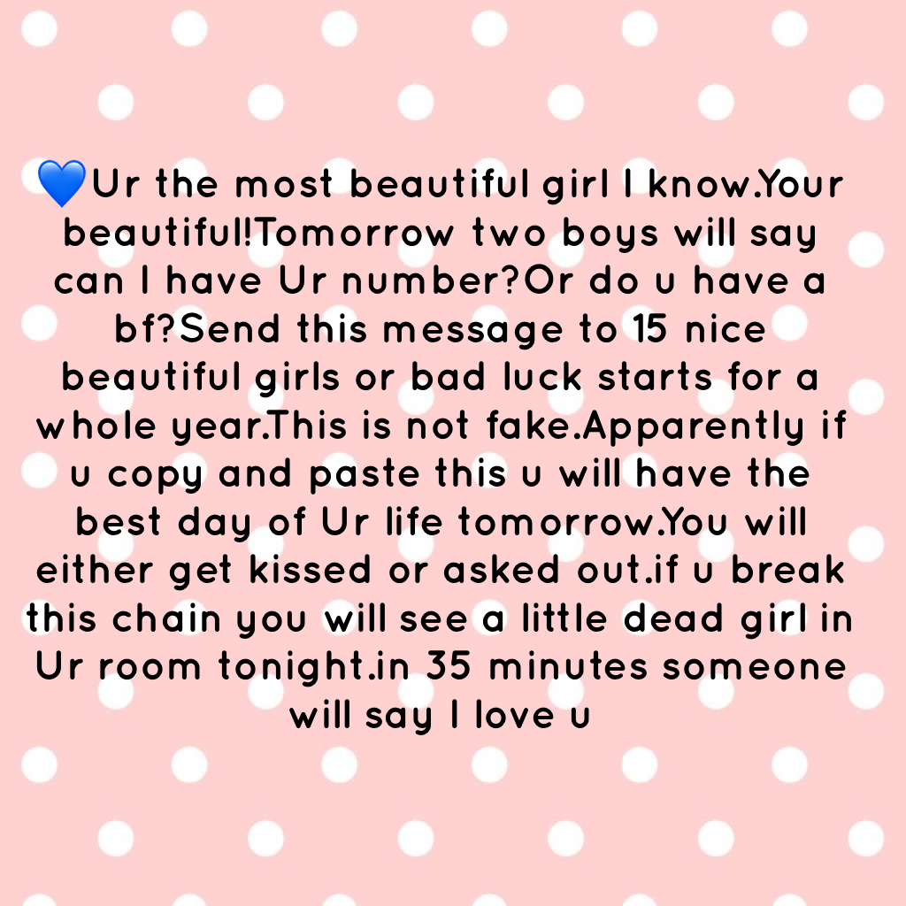 💙Ur the most beautiful girl I know.Your beautiful!Tomorrow two boys will say can I have Ur number?Or do u have a bf?Send this message to 15 nice beautiful girls or bad luck starts for a whole year.This is not fake.Apparently if u copy and paste this u wil