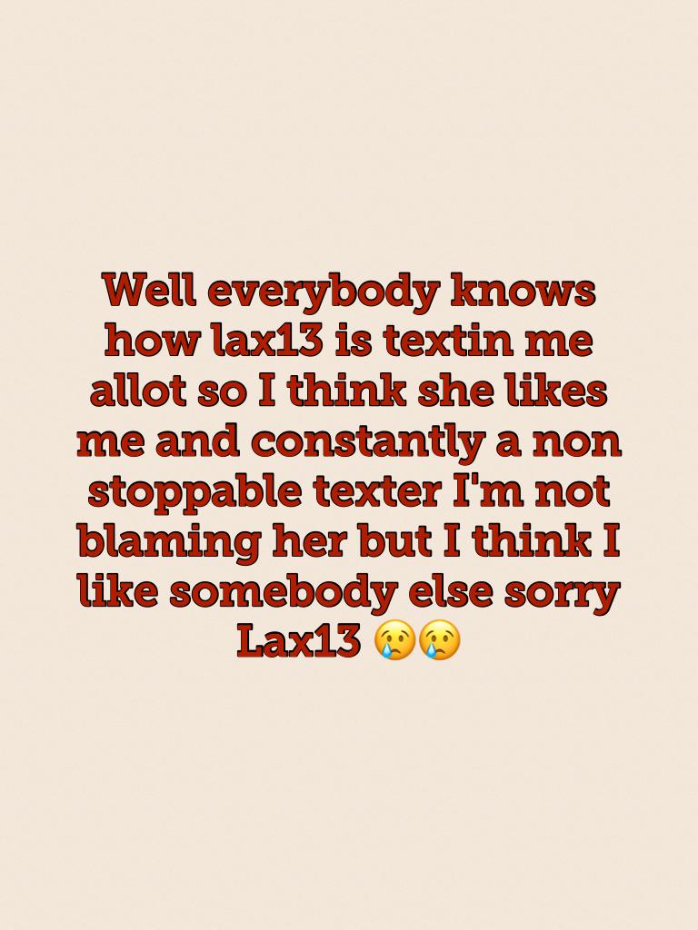 Well everybody knows how lax13 is textin me allot so I think she likes me and constantly a non stoppable texter I'm not blaming her but I think I like somebody else sorry Lax13 😢😢