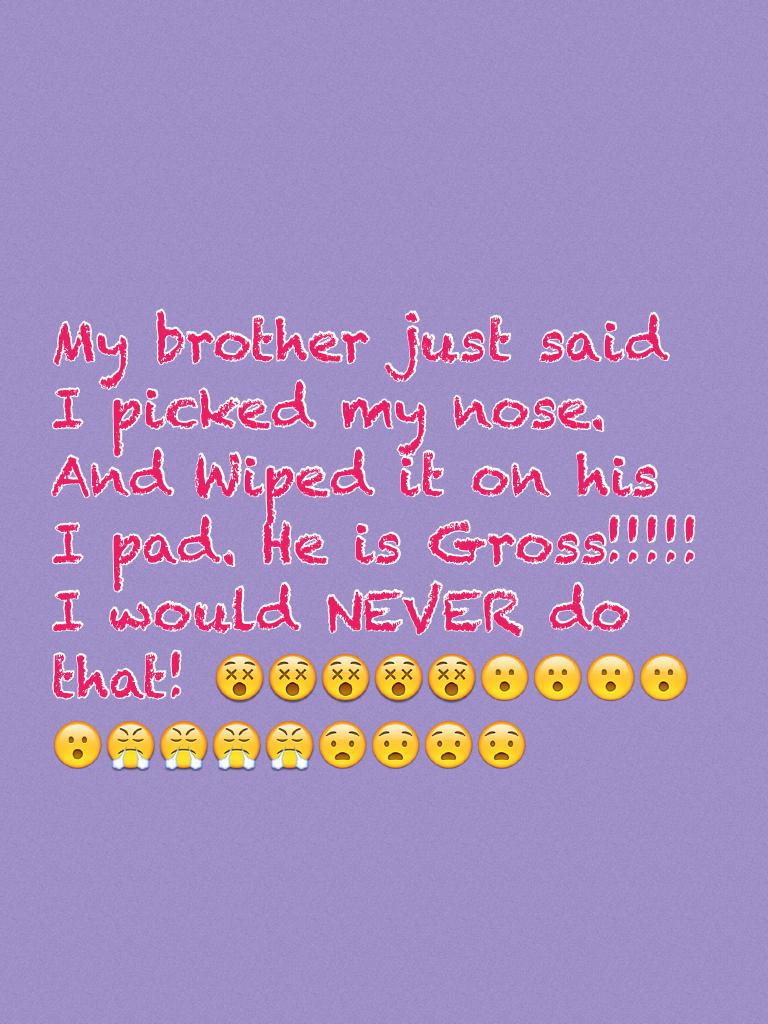 My brother just said I picked my nose. And Wiped it on his I pad. He is Gross!!!!! I would NEVER do that! 😵😵😵😵😵😮😮😮😮😮😤😤😤😤😧😧😧😧