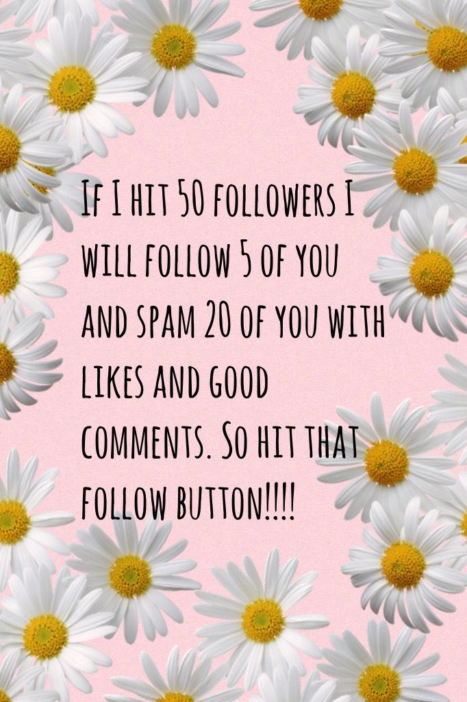 If I hit 50 followers I will follow 5 of you and spam 20 of you with likes and good comments. So hit that follow button!!!!