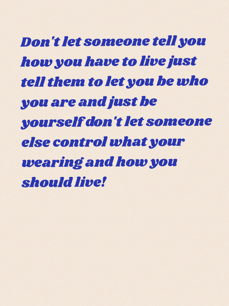 Don't let someone tell you how you have to live just tell them to let you be who you are and just be yourself don't let someone else control what your wearing and how you should live!
