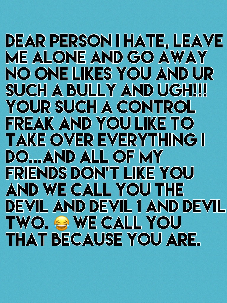 Dear person I hate, leave me alone and go away no one likes you and ur such a bully and UGH!!! Your such a control freak and you like to take over everything I do...And all of my friends don't like you and we call you the devil and devil 1 and devil two. 