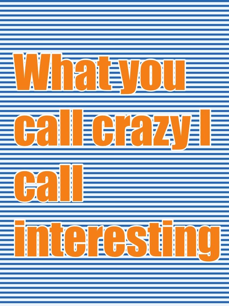 What you call crazy I call interesting 