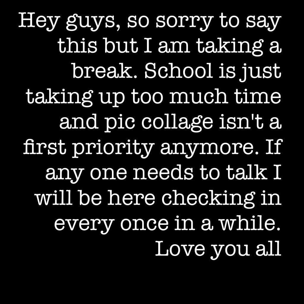 Hey guys, so sorry to say this but I am taking a break. School is just taking up too much time and pic collage isn't a first priority anymore. If any one needs to talk I will be here checking in every once in a while. Love you all 