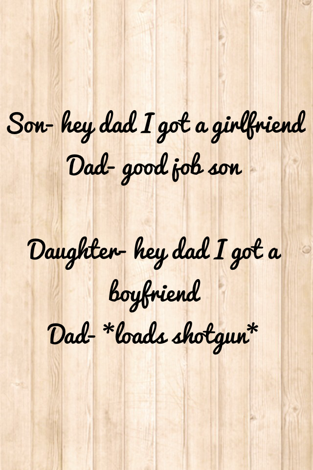 Son- hey dad I got a girlfriend
Dad- good job son

Daughter- hey dad I got a boyfriend 
Dad- *loads shotgun*
