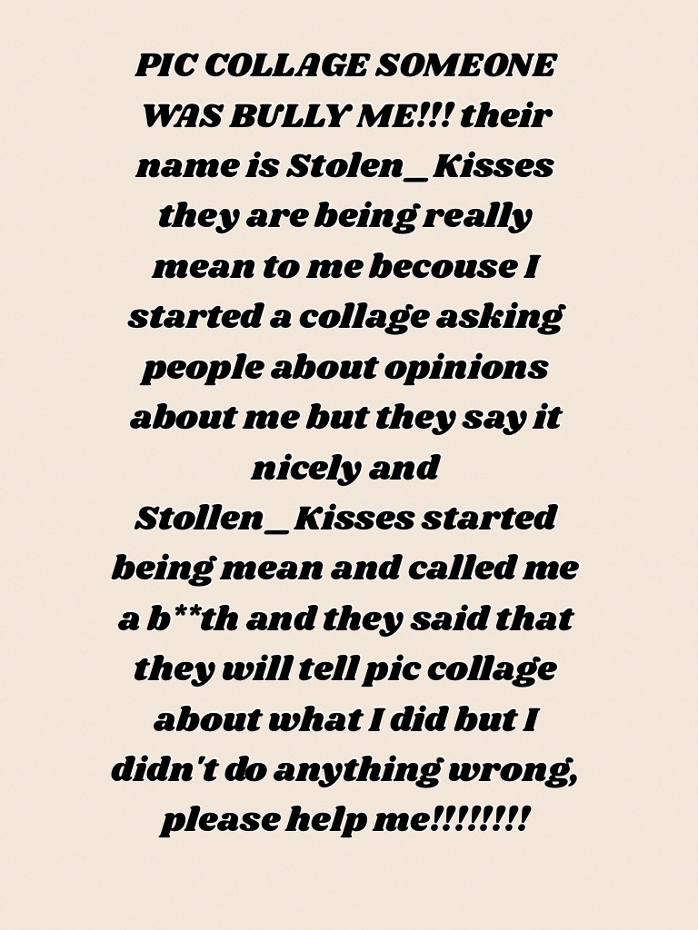 PIC COLLAGE SOMEONE WAS BULLY ME!!! their name is Stolen_Kisses they are being really mean to me becouse I started a collage asking people about opinions about me but they say it nicely and Stollen_Kisses started being mean and called me a b**th and they 