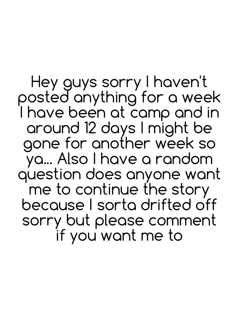 Hey guys sorry I haven't posted anything for a week I have been at camp and in around 12 days I might be gone for another week so ya... Also I have a random question does anyone want me to continue the story because I sorta drifted off sorry but please co